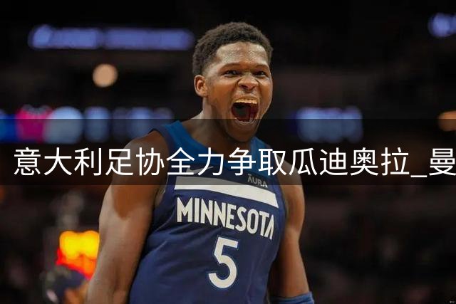 意大利足协全力争取瓜迪奥拉 曼城主帅家庭优先引变数
